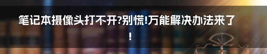 笔记本摄像头打不开?别慌!万能解决办法来了!