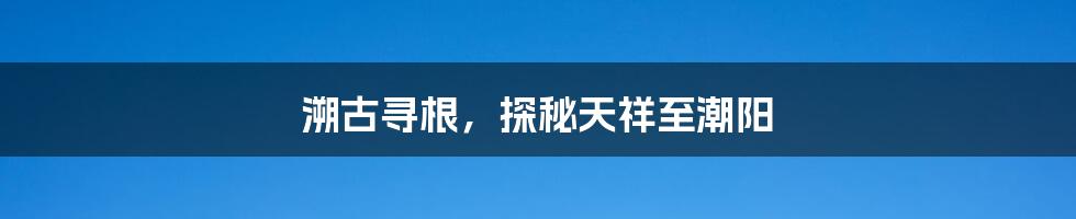 溯古寻根，探秘天祥至潮阳