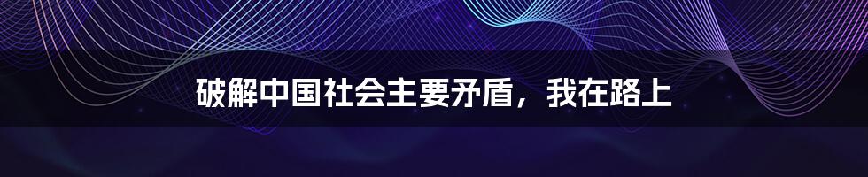 破解中国社会主要矛盾，我在路上