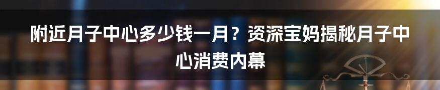 附近月子中心多少钱一月？资深宝妈揭秘月子中心消费内幕