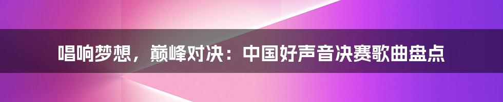 唱响梦想，巅峰对决：中国好声音决赛歌曲盘点