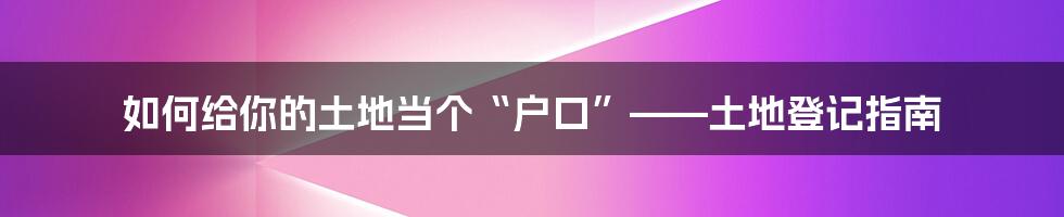 如何给你的土地当个“户口”——土地登记指南