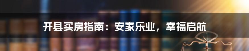 开县买房指南：安家乐业，幸福启航