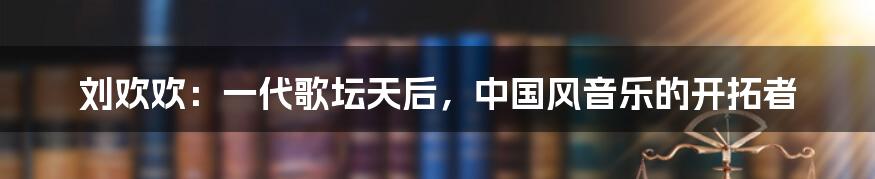 刘欢欢：一代歌坛天后，中国风音乐的开拓者