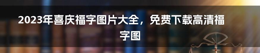 2023年喜庆福字图片大全，免费下载高清福字图