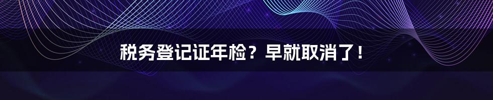 税务登记证年检？早就取消了！