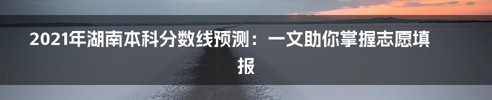 2021年湖南本科分数线预测：一文助你掌握志愿填报