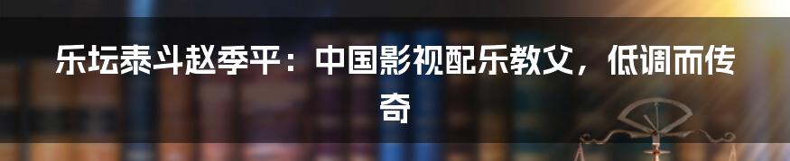 乐坛泰斗赵季平：中国影视配乐教父，低调而传奇