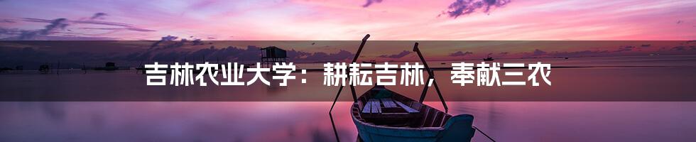 吉林农业大学：耕耘吉林，奉献三农