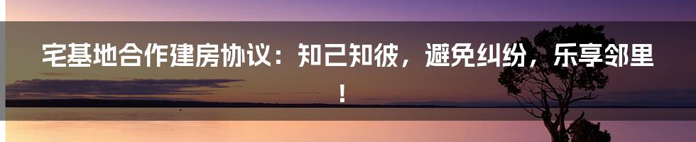 宅基地合作建房协议：知己知彼，避免纠纷，乐享邻里！