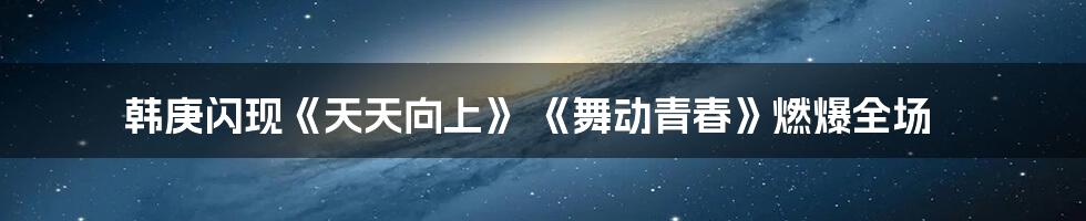 韩庚闪现《天天向上》 《舞动青春》燃爆全场