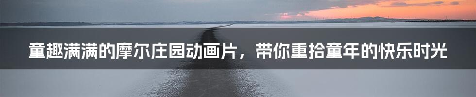 童趣满满的摩尔庄园动画片，带你重拾童年的快乐时光