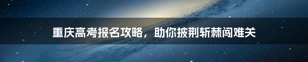 重庆高考报名攻略，助你披荆斩棘闯难关