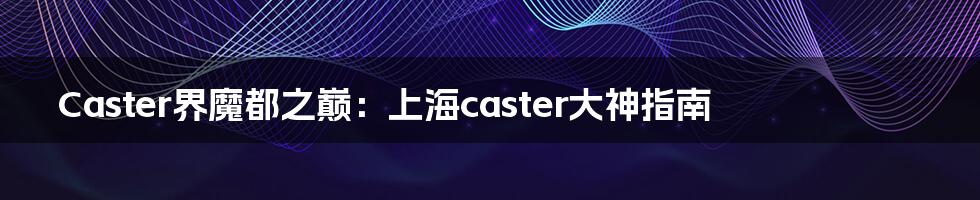 Caster界魔都之巅：上海caster大神指南