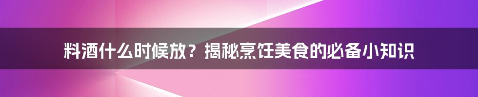 料酒什么时候放？揭秘烹饪美食的必备小知识