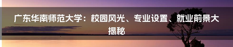 广东华南师范大学：校园风光、专业设置、就业前景大揭秘