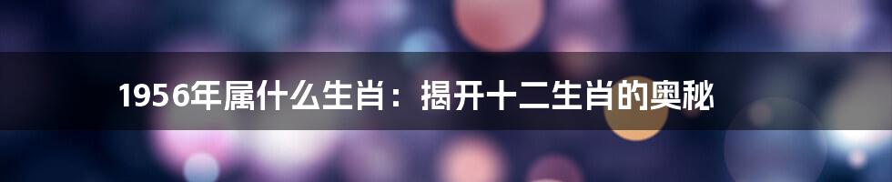 1956年属什么生肖：揭开十二生肖的奥秘