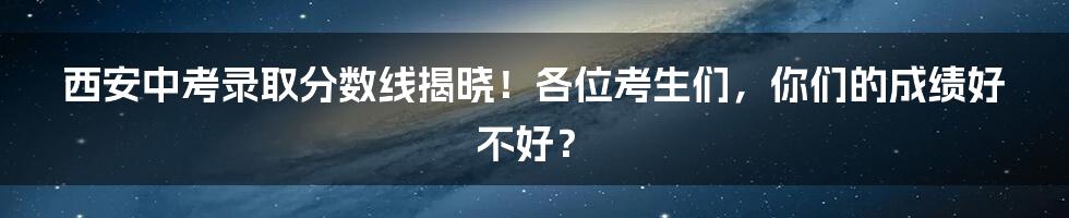 西安中考录取分数线揭晓！各位考生们，你们的成绩好不好？