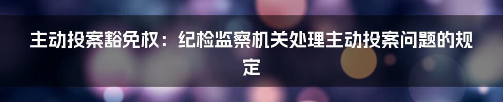 主动投案豁免权：纪检监察机关处理主动投案问题的规定