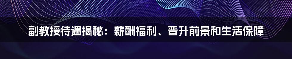 副教授待遇揭秘：薪酬福利、晋升前景和生活保障