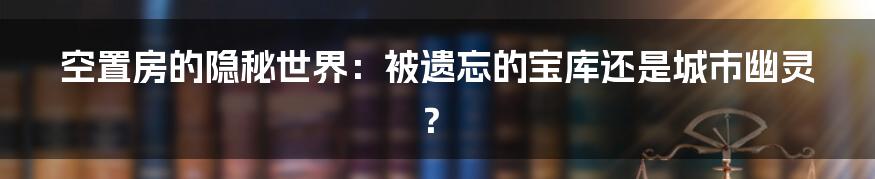 空置房的隐秘世界：被遗忘的宝库还是城市幽灵？