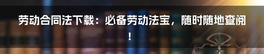 劳动合同法下载：必备劳动法宝，随时随地查阅！