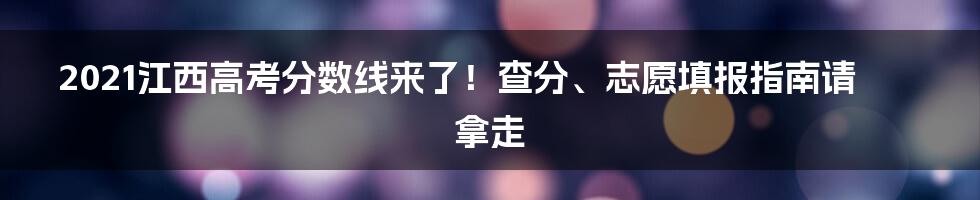 2021江西高考分数线来了！查分、志愿填报指南请拿走