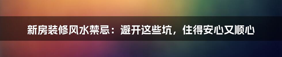 新房装修风水禁忌：避开这些坑，住得安心又顺心