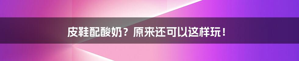 皮鞋配酸奶？原来还可以这样玩！