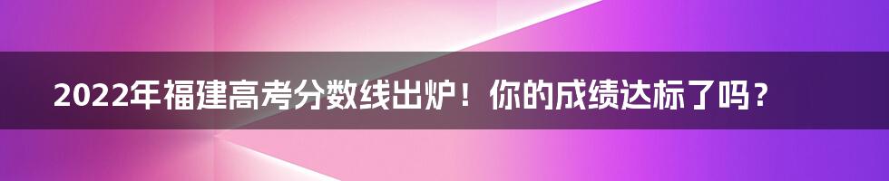 2022年福建高考分数线出炉！你的成绩达标了吗？