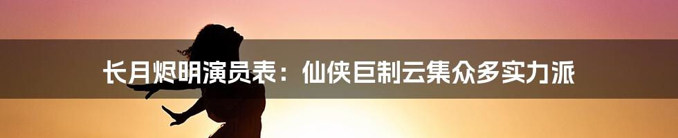 长月烬明演员表：仙侠巨制云集众多实力派