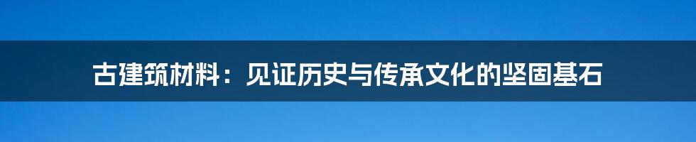 古建筑材料：见证历史与传承文化的坚固基石