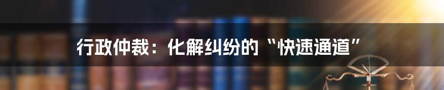 行政仲裁：化解纠纷的“快速通道”