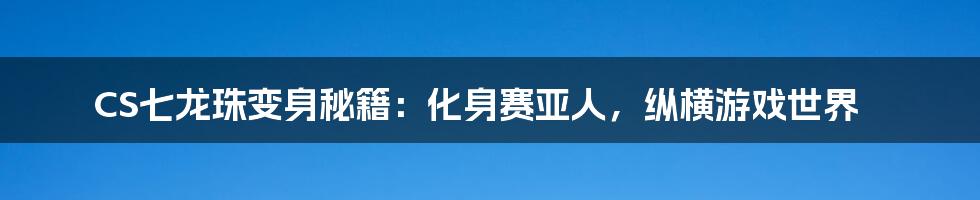 CS七龙珠变身秘籍：化身赛亚人，纵横游戏世界