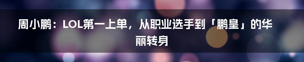 周小鹏：LOL第一上单，从职业选手到「鹏皇」的华丽转身