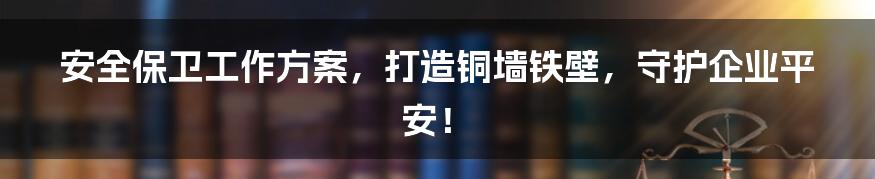 安全保卫工作方案，打造铜墙铁壁，守护企业平安！