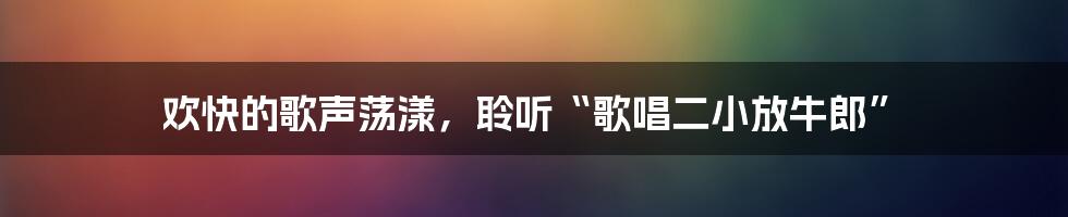 欢快的歌声荡漾，聆听“歌唱二小放牛郎”