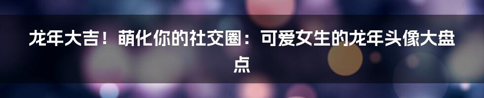 龙年大吉！萌化你的社交圈：可爱女生的龙年头像大盘点