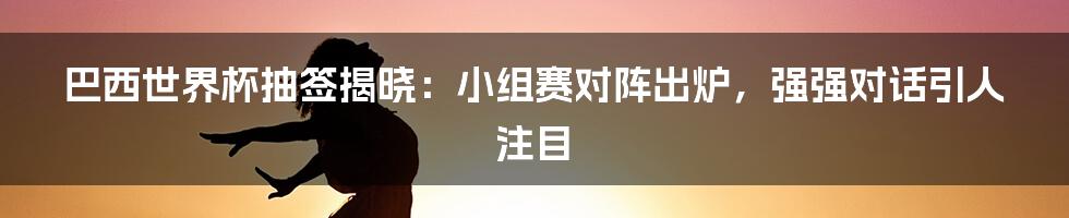 巴西世界杯抽签揭晓：小组赛对阵出炉，强强对话引人注目