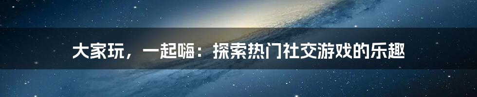 大家玩，一起嗨：探索热门社交游戏的乐趣