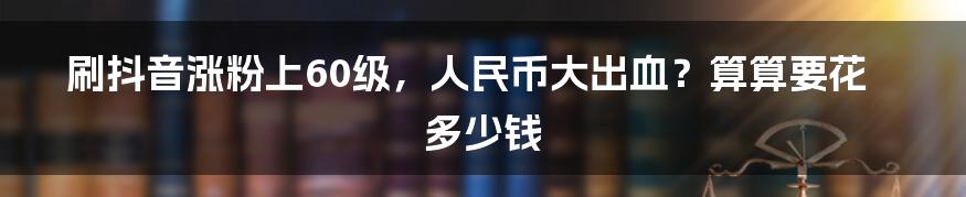 刷抖音涨粉上60级，人民币大出血？算算要花多少钱