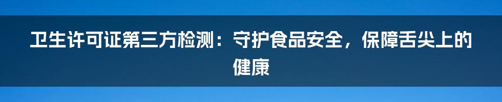 卫生许可证第三方检测：守护食品安全，保障舌尖上的健康