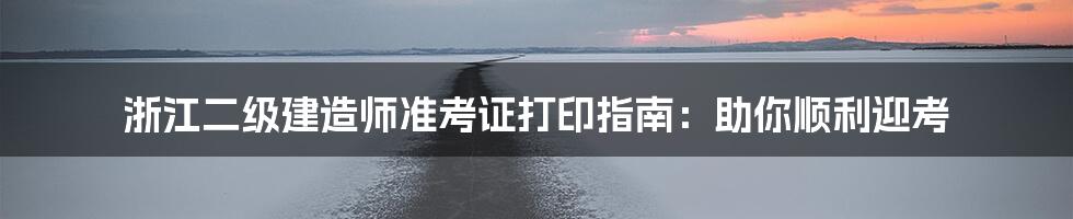 浙江二级建造师准考证打印指南：助你顺利迎考