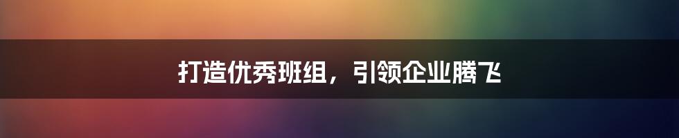 打造优秀班组，引领企业腾飞