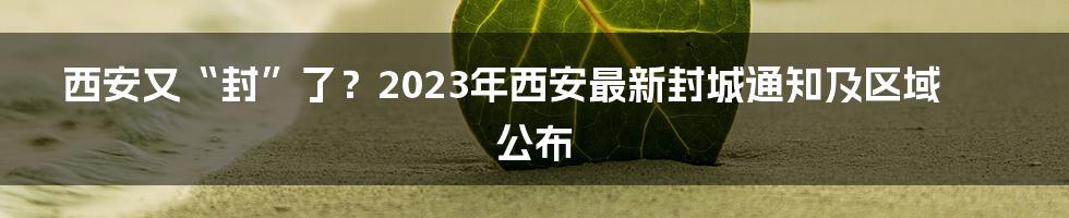 西安又“封”了？2023年西安最新封城通知及区域公布