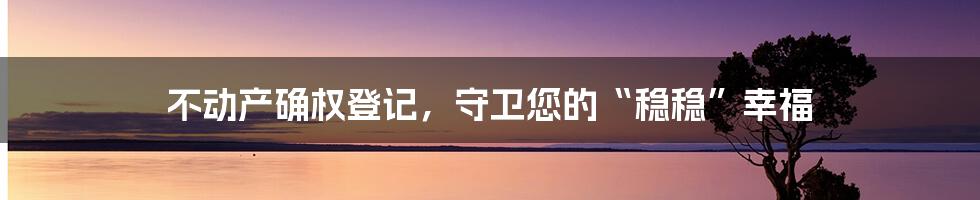 不动产确权登记，守卫您的“稳稳”幸福