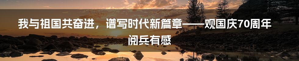 我与祖国共奋进，谱写时代新篇章——观国庆70周年阅兵有感