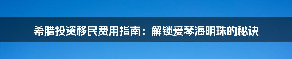 希腊投资移民费用指南：解锁爱琴海明珠的秘诀