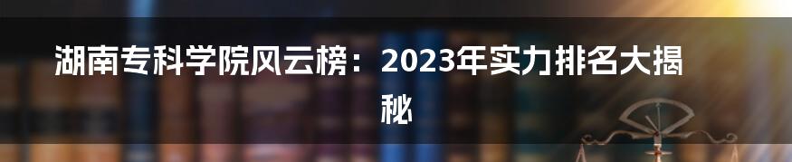 湖南专科学院风云榜：2023年实力排名大揭秘