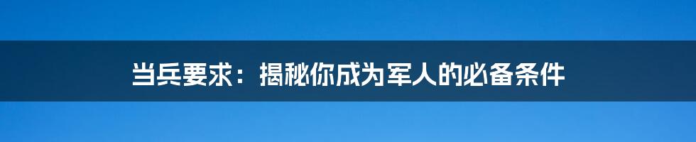 当兵要求：揭秘你成为军人的必备条件